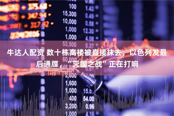 牛达人配资 数十栋高楼被直接抹去，以色列发最后通牒，“灭国之战”正在打响