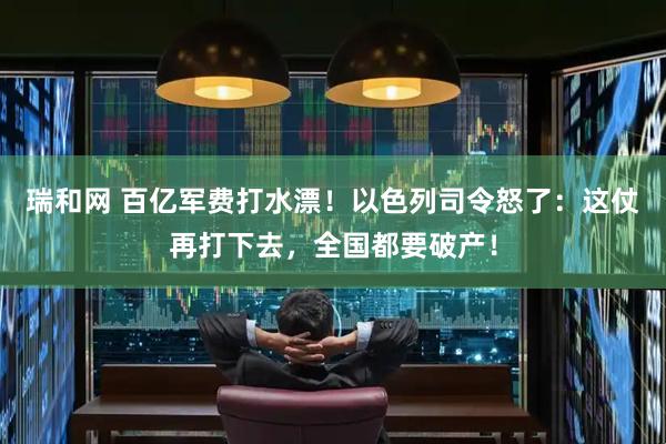 瑞和网 百亿军费打水漂！以色列司令怒了：这仗再打下去，全国都要破产！
