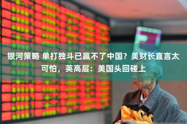 银河策略 单打独斗已赢不了中国？美财长直言太可怕，英高层：美国头回碰上