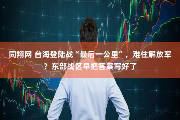 同翔网 台海登陆战“最后一公里”，难住解放军？东部战区早把答案写好了