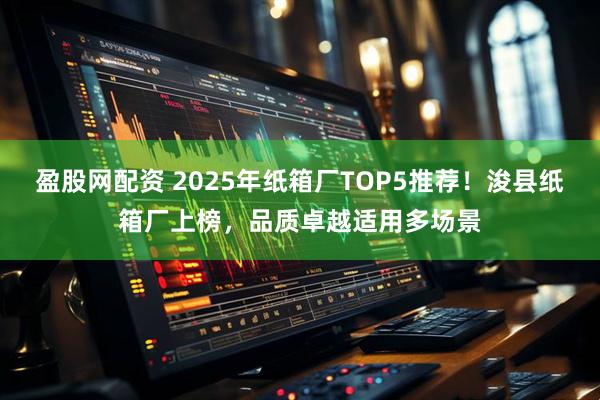 盈股网配资 2025年纸箱厂TOP5推荐！浚县纸箱厂上榜，品质卓越适用多场景