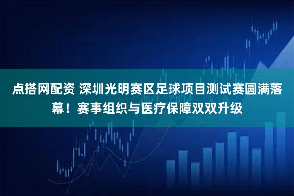 点搭网配资 深圳光明赛区足球项目测试赛圆满落幕！赛事组织与医疗保障双双升级