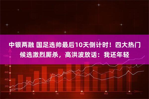 中银两融 国足选帅最后10天倒计时！四大热门候选激烈厮杀，高洪波放话：我还年轻
