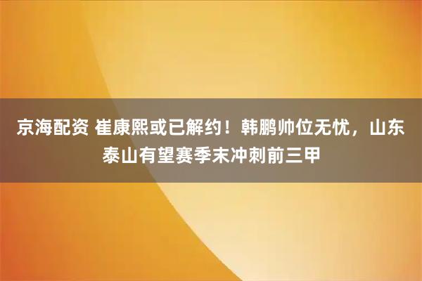 京海配资 崔康熙或已解约！韩鹏帅位无忧，山东泰山有望赛季末冲刺前三甲