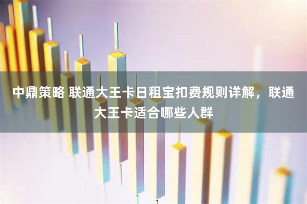 中鼎策略 联通大王卡日租宝扣费规则详解，联通大王卡适合哪些人群