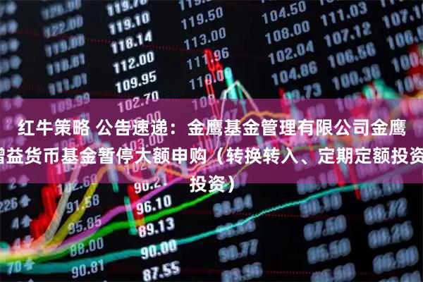 红牛策略 公告速递：金鹰基金管理有限公司金鹰增益货币基金暂停大额申购（转换转入、定期定额投资）