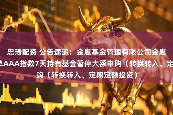 忠琦配资 公告速递：金鹰基金管理有限公司金鹰中证同业存单AAA指数7天持有基金暂停大额申购（转换转入、定期定额投资）