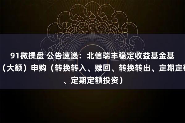 91微操盘 公告速递：北信瑞丰稳定收益基金基金暂停（大额）申购（转换转入、赎回、转换转出、定期定额投资）