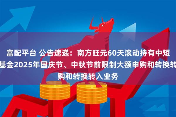 富配平台 公告速递：南方旺元60天滚动持有中短债债券基金2025年国庆节、中秋节前限制大额申购和转换转入业务