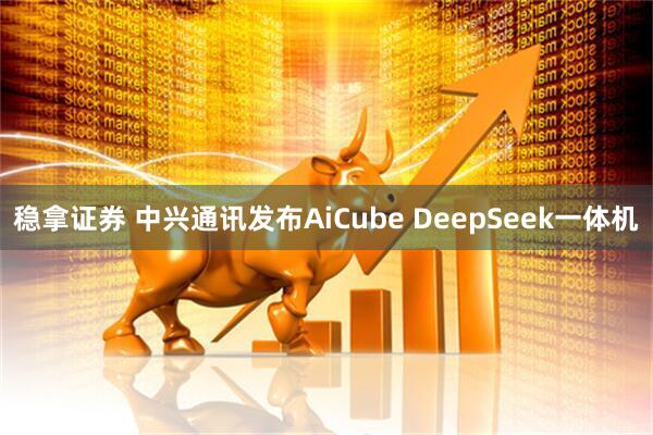 稳拿证券 中兴通讯发布AiCube DeepSeek一体机