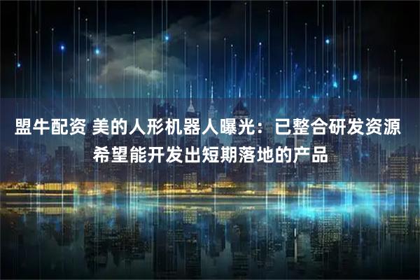 盟牛配资 美的人形机器人曝光：已整合研发资源 希望能开发出短期落地的产品