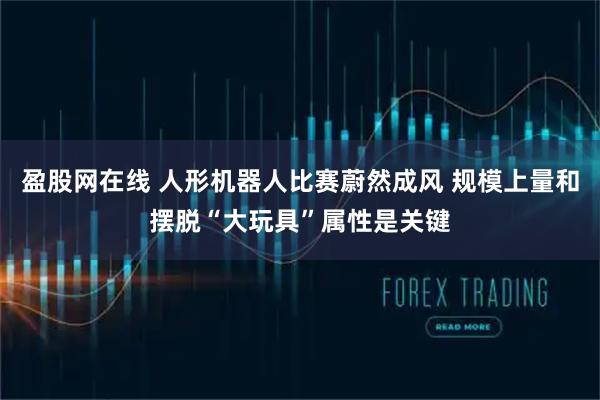 盈股网在线 人形机器人比赛蔚然成风 规模上量和摆脱“大玩具”属性是关键