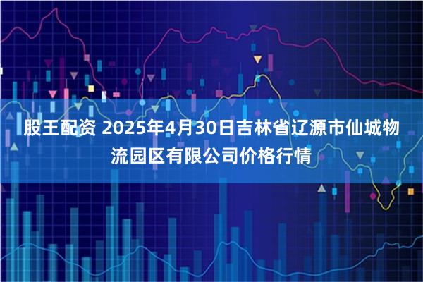 股王配资 2025年4月30日吉林省辽源市仙城物流园区有限公司价格行情