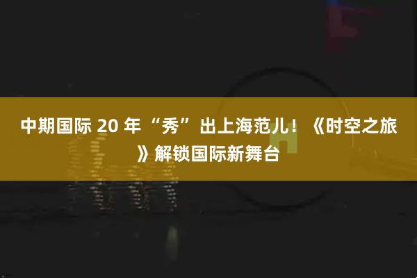 中期国际 20 年 “秀” 出上海范儿！《时空之旅》解锁国际新舞台