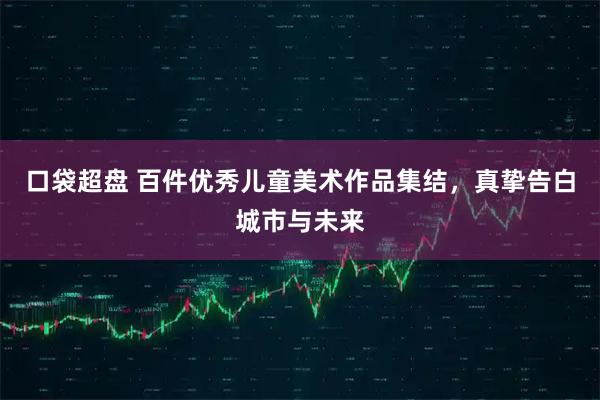 口袋超盘 百件优秀儿童美术作品集结，真挚告白城市与未来