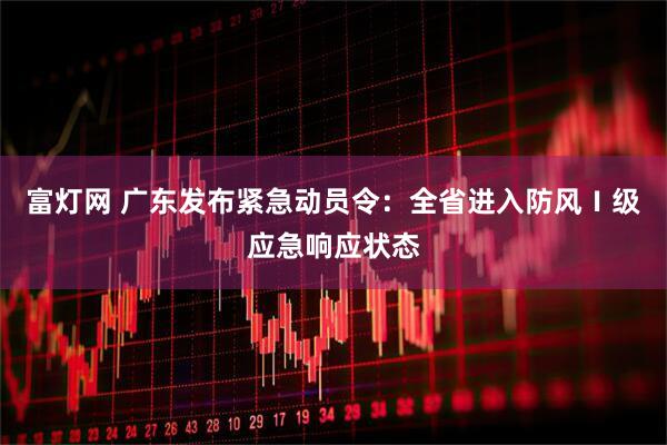 富灯网 广东发布紧急动员令：全省进入防风Ⅰ级应急响应状态