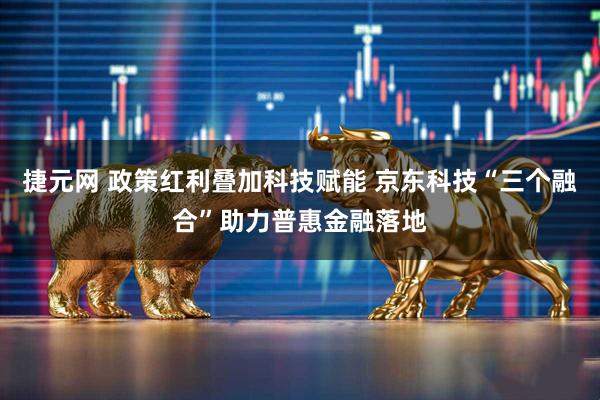 捷元网 政策红利叠加科技赋能 京东科技“三个融合”助力普惠金融落地