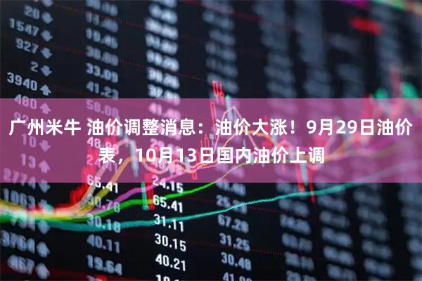 广州米牛 油价调整消息：油价大涨！9月29日油价表，10月13日国内油价上调