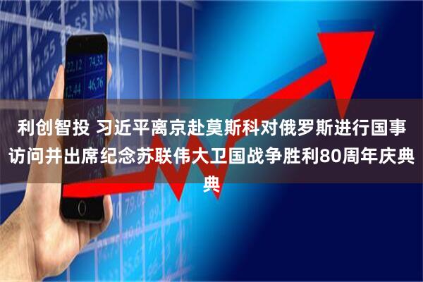 利创智投 习近平离京赴莫斯科对俄罗斯进行国事访问并出席纪念苏联伟大卫国战争胜利80周年庆典