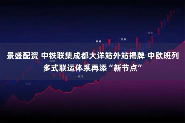 景盛配资 中铁联集成都大洋站外站揭牌 中欧班列多式联运体系再添“新节点”