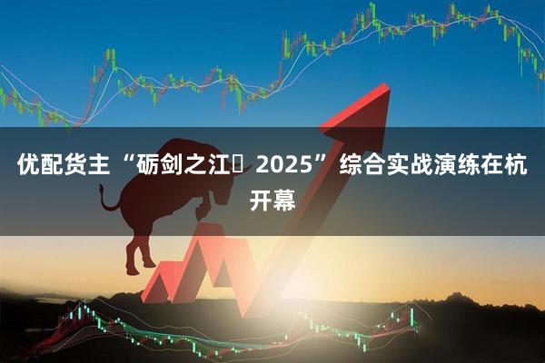 优配货主 “砺剑之江・2025” 综合实战演练在杭开幕