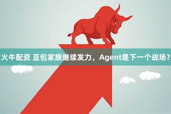 火牛配资 豆包家族继续发力，Agent是下一个战场？