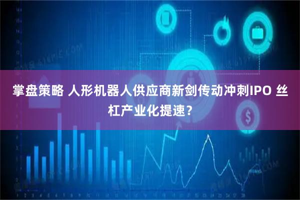 掌盘策略 人形机器人供应商新剑传动冲刺IPO 丝杠产业化提速？