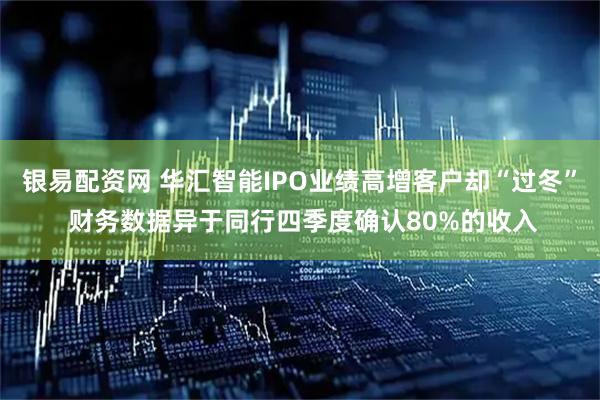 银易配资网 华汇智能IPO业绩高增客户却“过冬” 财务数据异于同行四季度确认80%的收入
