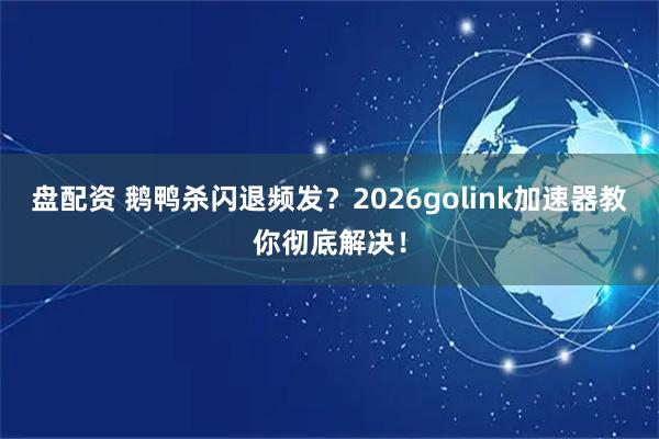 盘配资 鹅鸭杀闪退频发？2026golink加速器教你彻底解决！