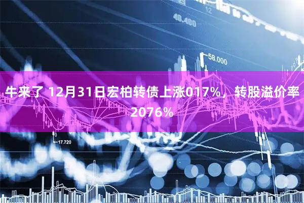 牛来了 12月31日宏柏转债上涨017%，转股溢价率2076%
