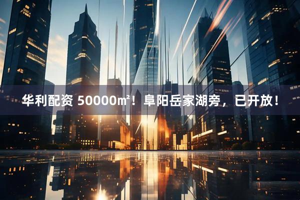 华利配资 50000㎡！阜阳岳家湖旁，已开放！