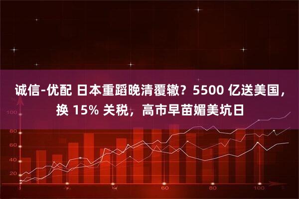 诚信-优配 日本重蹈晚清覆辙？5500 亿送美国，换 15% 关税，高市早苗媚美坑日