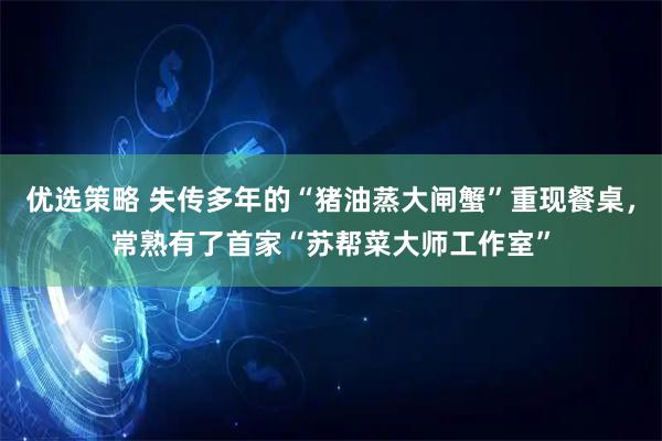 优选策略 失传多年的“猪油蒸大闸蟹”重现餐桌，常熟有了首家“苏帮菜大师工作室”