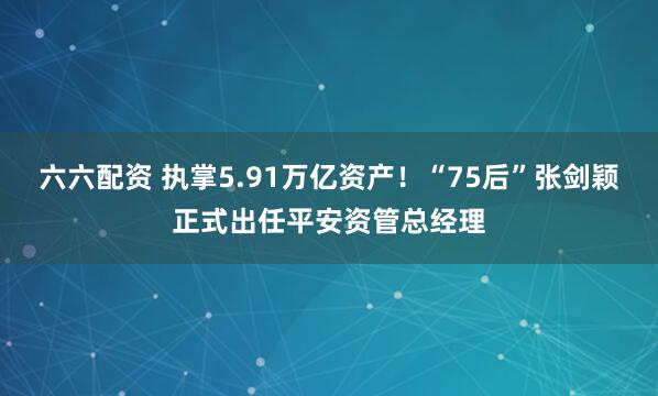 六六配资 执掌5.91万亿资产！“75后”张剑颖正式出任平安资管总经理