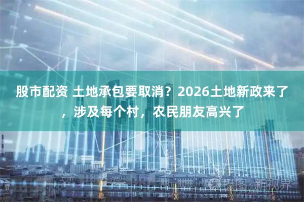 股市配资 土地承包要取消？2026土地新政来了，涉及每个村，农民朋友高兴了