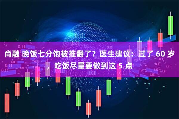 尚融 晚饭七分饱被推翻了？医生建议：过了 60 岁，吃饭尽量要做到这 5 点
